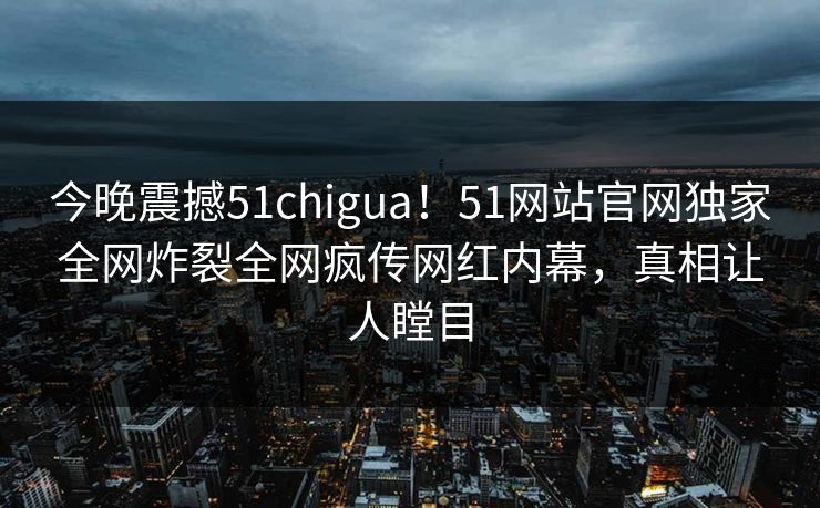 今晚震撼51chigua！51网站官网独家全网炸裂全网疯传网红内幕，真相让人瞠目
