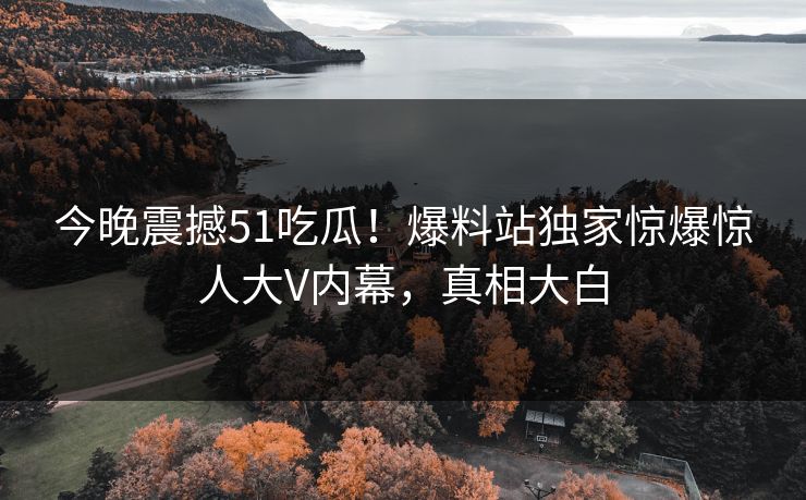 今晚震撼51吃瓜！爆料站独家惊爆惊人大V内幕，真相大白