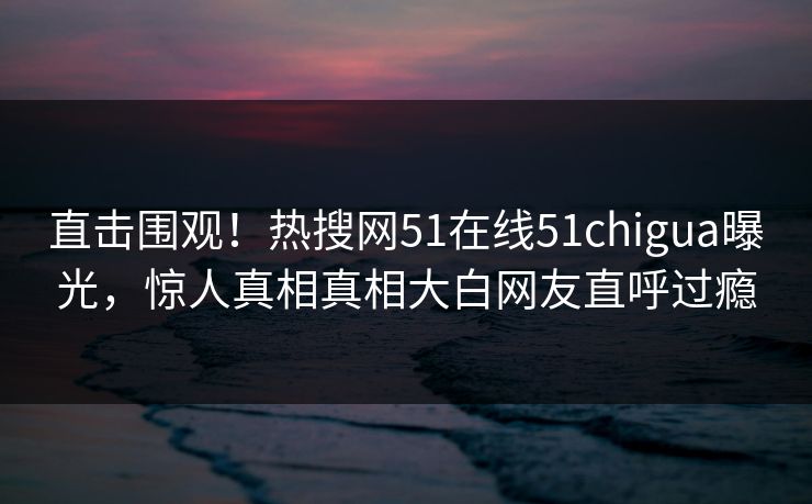 直击围观!热搜网51在线51chigua曝光,惊人真相真相大白网友直呼过瘾