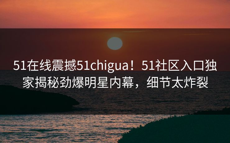 51在线震撼51chigua!51社区入口独家揭秘劲爆明星内幕,细节太炸裂