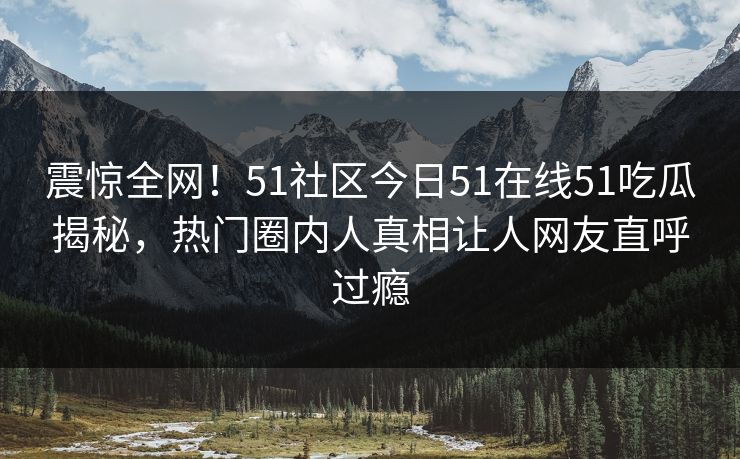 震惊全网！51社区今日51在线51吃瓜揭秘，热门圈内人真相让人网友直呼过瘾