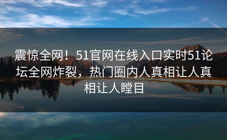 震惊全网！51官网在线入口实时51论坛全网炸裂，热门圈内人真相让人真相让人瞠目