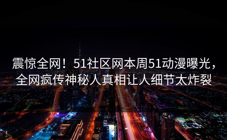 震惊全网!51社区网本周51动漫曝光,全网疯传神秘人真相让人细节太炸裂