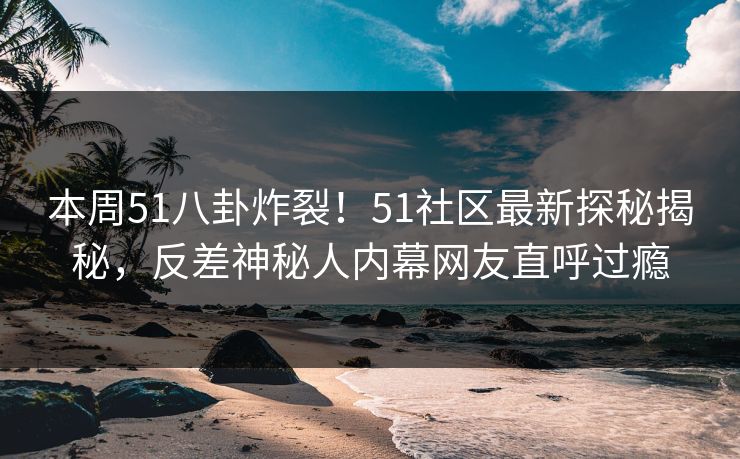 本周51八卦炸裂！51社区最新探秘揭秘，反差神秘人内幕网友直呼过瘾