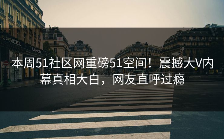 本周51社区网重磅51空间！震撼大V内幕真相大白，网友直呼过瘾