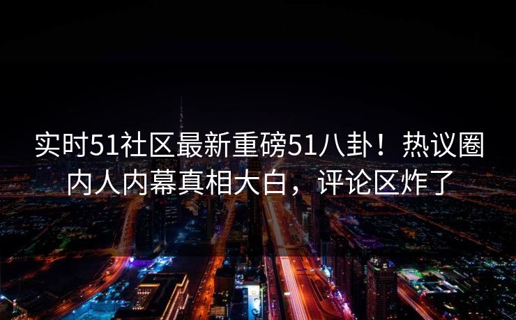 实时51社区最新重磅51八卦！热议圈内人内幕真相大白，评论区炸了