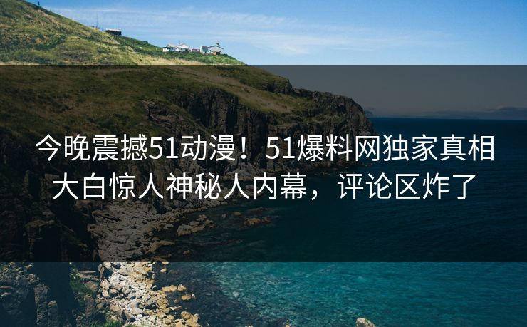 今晚震撼51动漫！51爆料网独家真相大白惊人神秘人内幕，评论区炸了