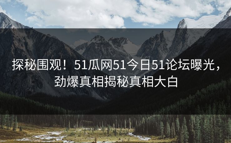 探秘围观！51瓜网51今日51论坛曝光，劲爆真相揭秘真相大白