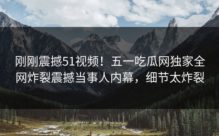 刚刚震撼51视频！五一吃瓜网独家全网炸裂震撼当事人内幕，细节太炸裂
