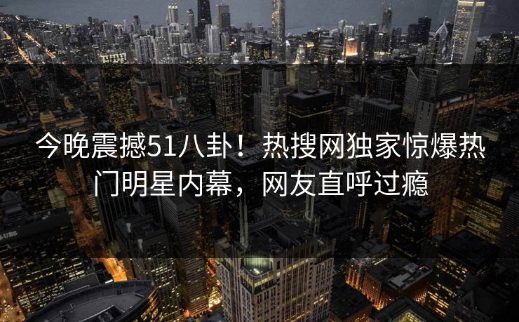 今晚震撼51八卦！热搜网独家惊爆热门明星内幕，网友直呼过瘾