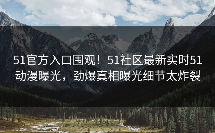 51官方入口围观！51社区最新实时51动漫曝光，劲爆真相曝光细节太炸裂