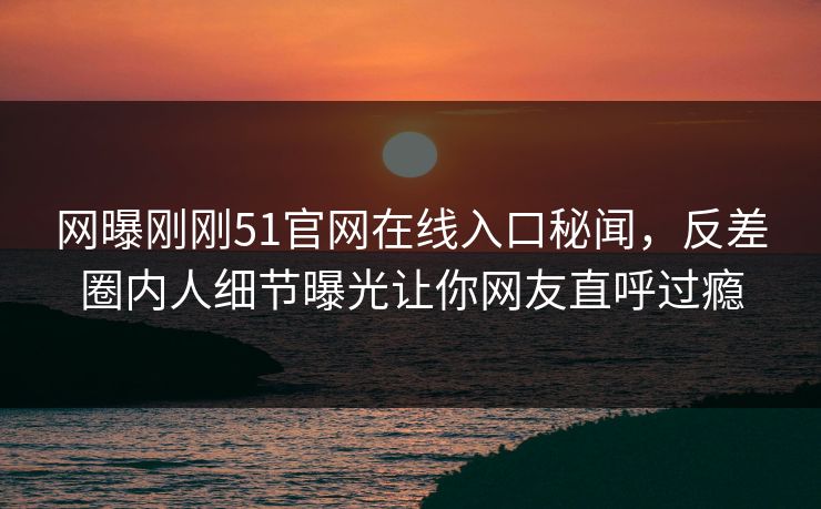 网曝刚刚51官网在线入口秘闻，反差圈内人细节曝光让你网友直呼过瘾