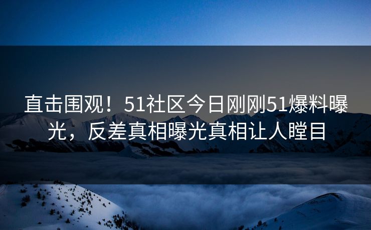 直击围观！51社区今日刚刚51爆料曝光，反差真相曝光真相让人瞠目