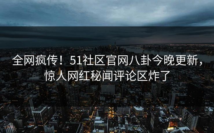 全网疯传！51社区官网八卦今晚更新，惊人网红秘闻评论区炸了