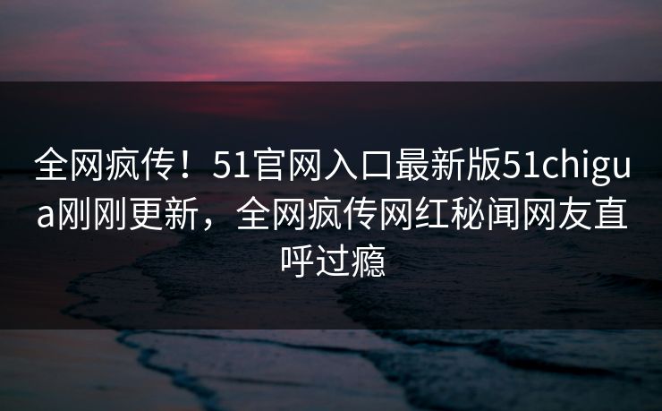 全网疯传！51官网入口最新版51chigua刚刚更新，全网疯传网红秘闻网友直呼过瘾