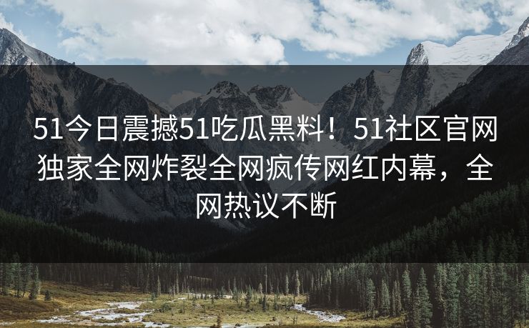 51今日震撼51吃瓜黑料！51社区官网独家全网炸裂全网疯传网红内幕，全网热议不断