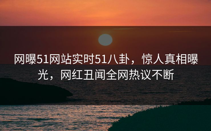 网曝51网站实时51八卦，惊人真相曝光，网红丑闻全网热议不断