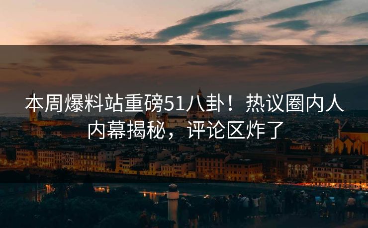 本周爆料站重磅51八卦！热议圈内人内幕揭秘，评论区炸了