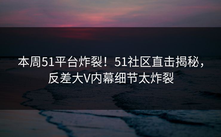 本周51平台炸裂!51社区直击揭秘,反差大V内幕细节太炸裂