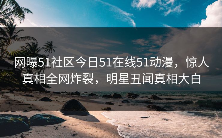 网曝51社区今日51在线51动漫,惊人真相全网炸裂,明星丑闻真相大白