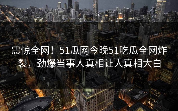 震惊全网!51瓜网今晚51吃瓜全网炸裂,劲爆当事人真相让人真相大白