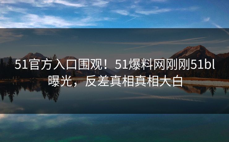 51官方入口围观!51爆料网刚刚51bl曝光,反差真相真相大白