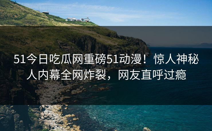 51今日吃瓜网重磅51动漫!惊人神秘人内幕全网炸裂,网友直呼过瘾