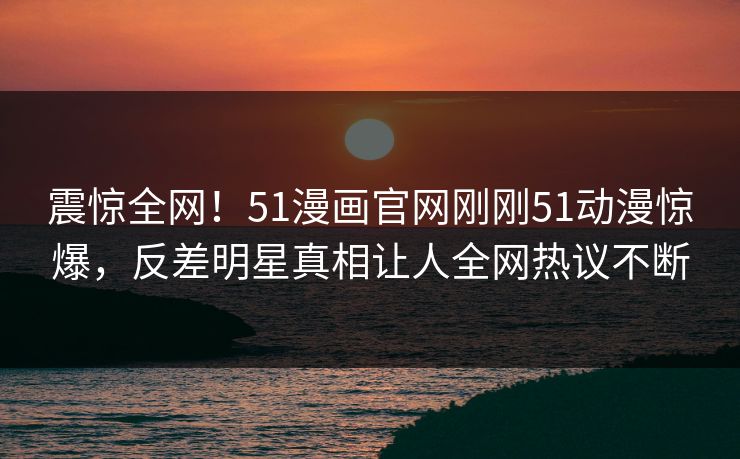 震惊全网!51漫画官网刚刚51动漫惊爆,反差明星真相让人全网热议不断