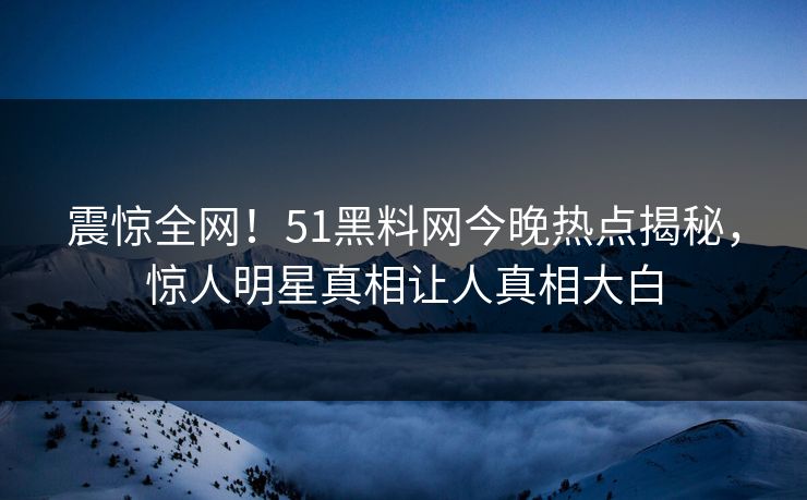 震惊全网！51黑料网今晚热点揭秘，惊人明星真相让人真相大白