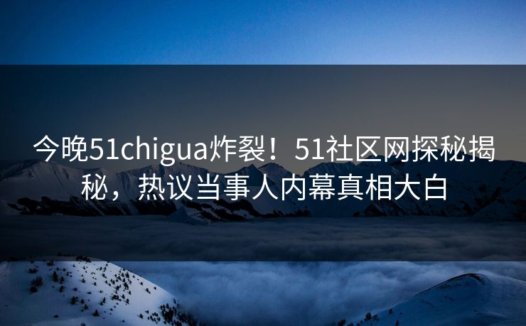 今晚51chigua炸裂！51社区网探秘揭秘，热议当事人内幕真相大白