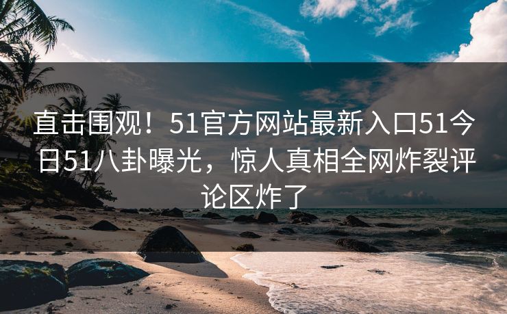 直击围观!51官方网站最新入口51今日51八卦曝光,惊人真相全网炸裂评论区炸了
