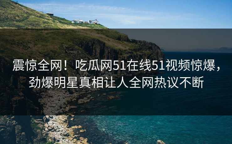 震惊全网!吃瓜网51在线51视频惊爆,劲爆明星真相让人全网热议不断