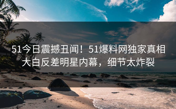 51今日震撼丑闻!51爆料网独家真相大白反差明星内幕,细节太炸裂
