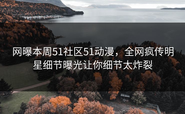 网曝本周51社区51动漫，全网疯传明星细节曝光让你细节太炸裂