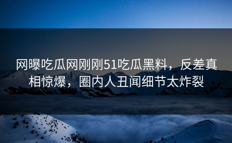 网曝吃瓜网刚刚51吃瓜黑料，反差真相惊爆，圈内人丑闻细节太炸裂