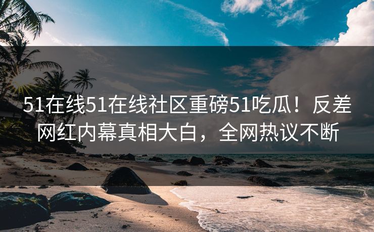 51在线51在线社区重磅51吃瓜！反差网红内幕真相大白，全网热议不断