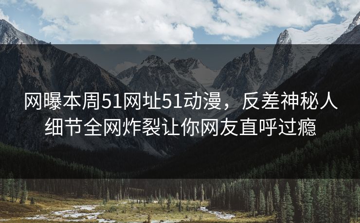 网曝本周51网址51动漫，反差神秘人细节全网炸裂让你网友直呼过瘾