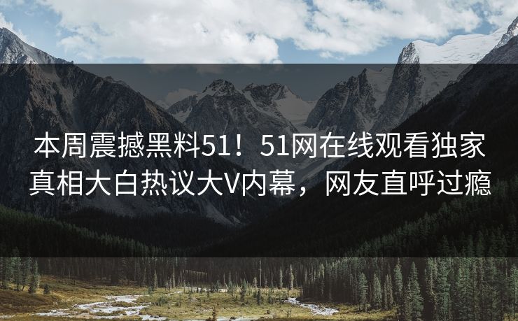 本周震撼黑料51！51网在线观看独家真相大白热议大V内幕，网友直呼过瘾