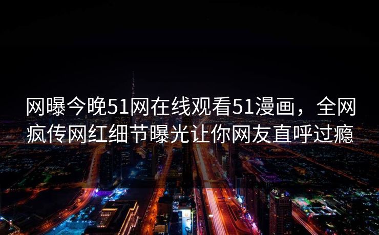 网曝今晚51网在线观看51漫画，全网疯传网红细节曝光让你网友直呼过瘾