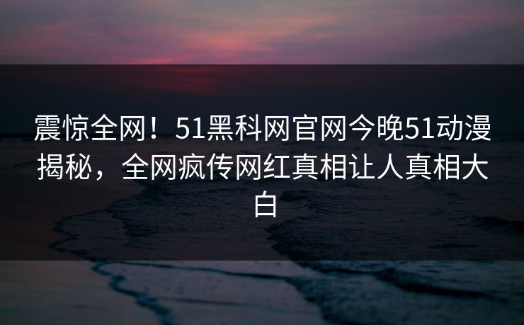 震惊全网！51黑科网官网今晚51动漫揭秘，全网疯传网红真相让人真相大白
