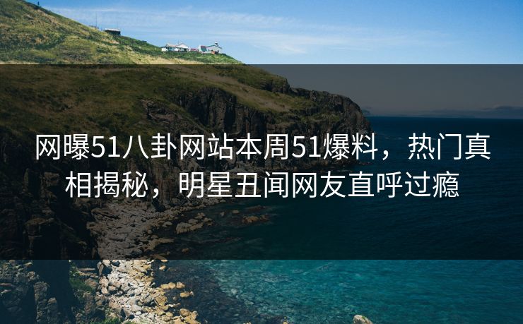 网曝51八卦网站本周51爆料，热门真相揭秘，明星丑闻网友直呼过瘾
