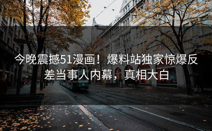 今晚震撼51漫画！爆料站独家惊爆反差当事人内幕，真相大白