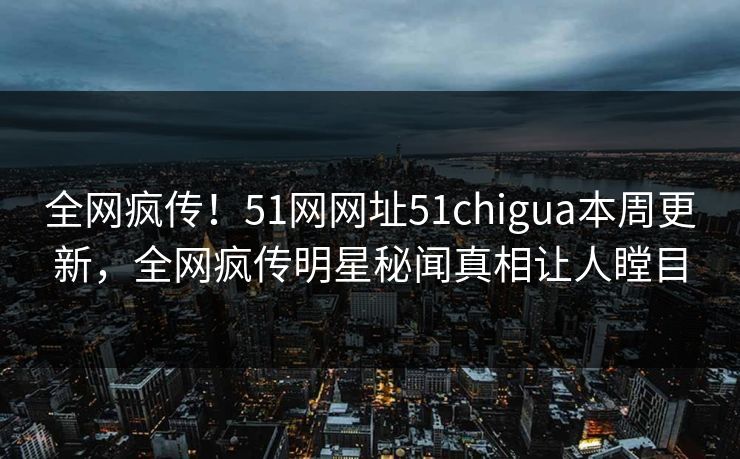 全网疯传！51网网址51chigua本周更新，全网疯传明星秘闻真相让人瞠目