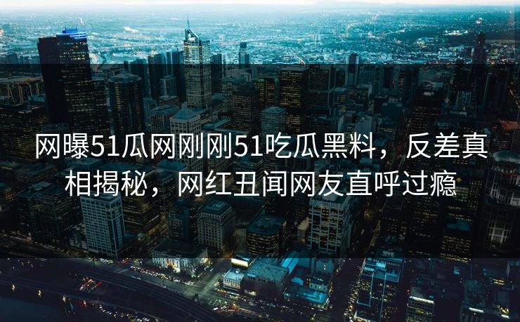 网曝51瓜网刚刚51吃瓜黑料，反差真相揭秘，网红丑闻网友直呼过瘾