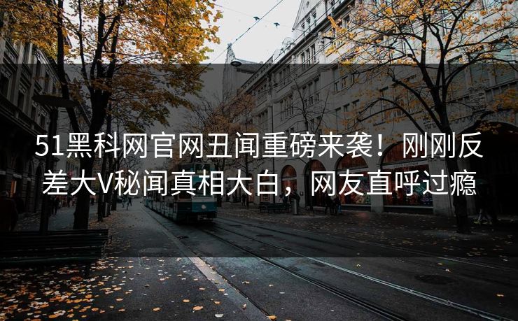 51黑科网官网丑闻重磅来袭！刚刚反差大V秘闻真相大白，网友直呼过瘾