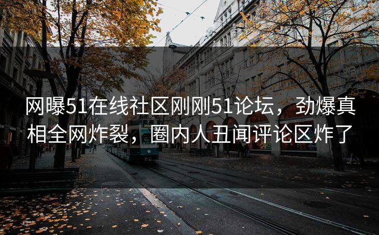网曝51在线社区刚刚51论坛，劲爆真相全网炸裂，圈内人丑闻评论区炸了