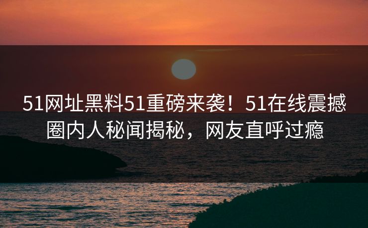 51网址黑料51重磅来袭！51在线震撼圈内人秘闻揭秘，网友直呼过瘾