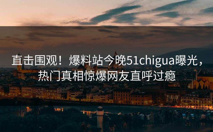 直击围观！爆料站今晚51chigua曝光，热门真相惊爆网友直呼过瘾