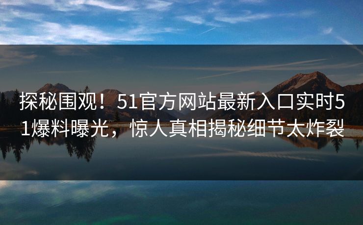 探秘围观！51官方网站最新入口实时51爆料曝光，惊人真相揭秘细节太炸裂