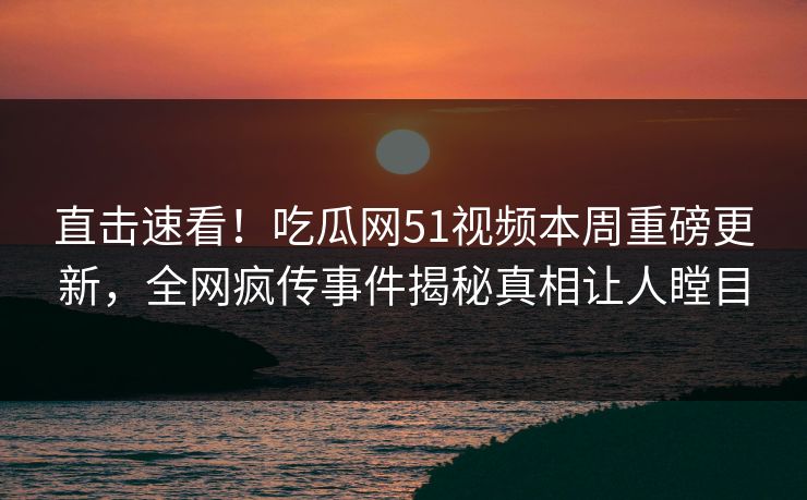 直击速看！吃瓜网51视频本周重磅更新，全网疯传事件揭秘真相让人瞠目